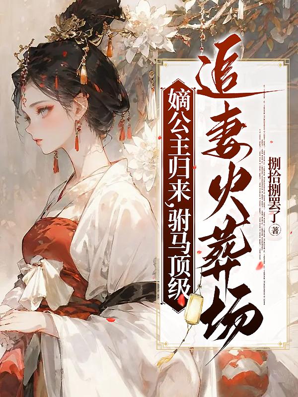 嫡公主归来，驸马顶级追妻火葬场嫡公主归来，驸马顶级追妻火葬场